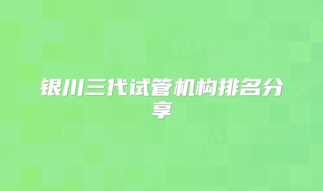 银川三代试管机构排名分享