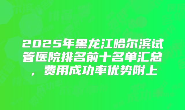 2025年黑龙江哈尔滨试管医院排名前十名单汇总，费用成功率优势附上