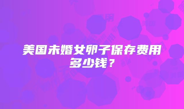 美国未婚女卵子保存费用多少钱?