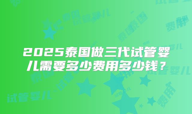 2025泰国做三代试管婴儿需要多少费用多少钱？