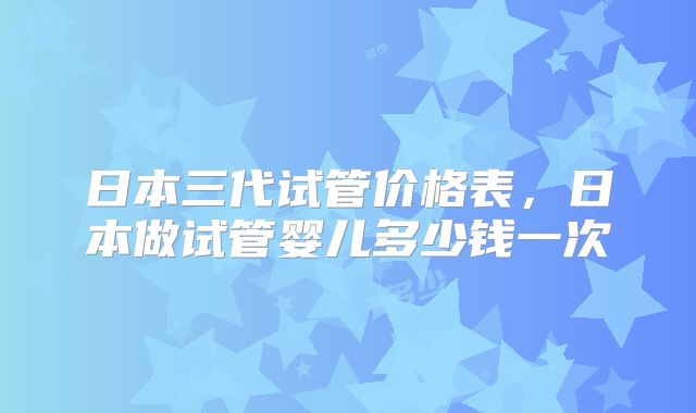 日本三代试管价格表，日本做试管婴儿多少钱一次