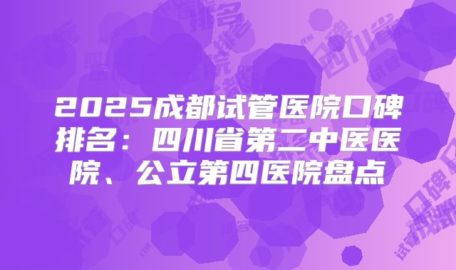2025成都试管医院口碑排名:四川省第二中医医院、公立第四医院盘点
