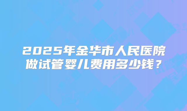 2025年金华市人民医院做试管婴儿费用多少钱？