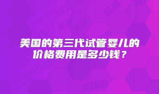 美国的第三代试管婴儿的价格费用是多少钱？