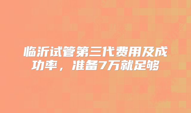 临沂试管第三代费用及成功率，准备7万就足够