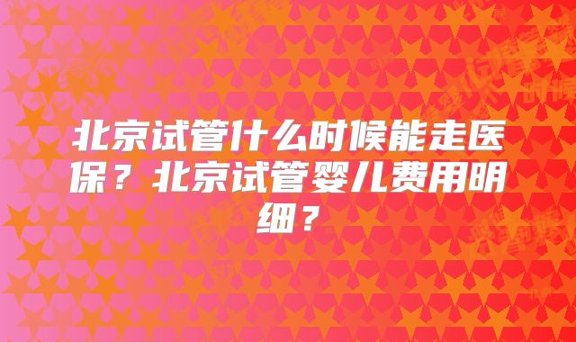 北京试管什么时候能走医保？北京试管婴儿费用明细？