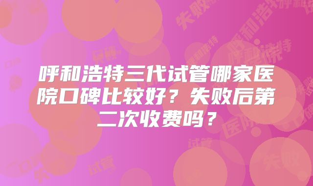 呼和浩特三代试管哪家医院口碑比较好？失败后第二次收费吗？
