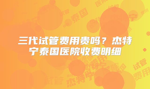 三代试管费用贵吗？杰特宁泰国医院收费明细