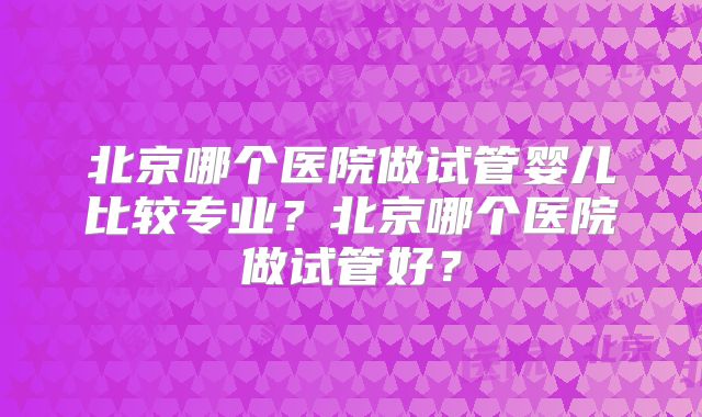 北京哪个医院做试管婴儿比较专业？北京哪个医院做试管好？