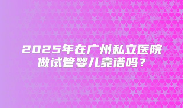 2025年在广州私立医院做试管婴儿靠谱吗？
