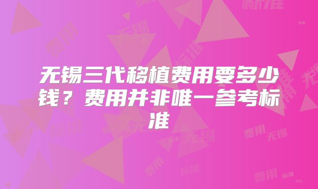 无锡三代移植费用要多少钱？费用并非唯一参考标准