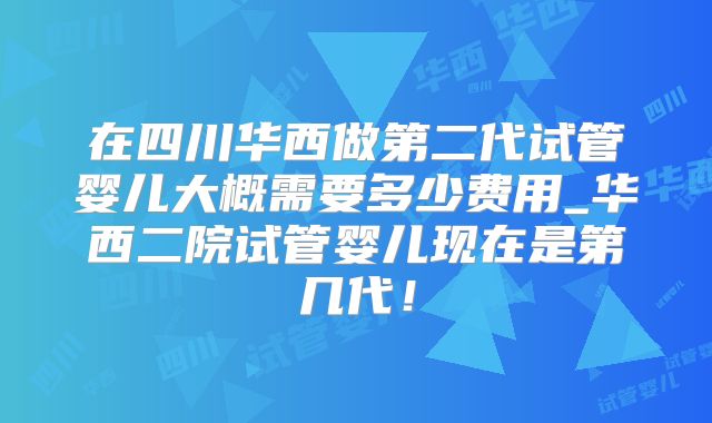 在四川华西做第二代试管婴儿大概需要多少费用_华西二院试管婴儿现在是第几代！