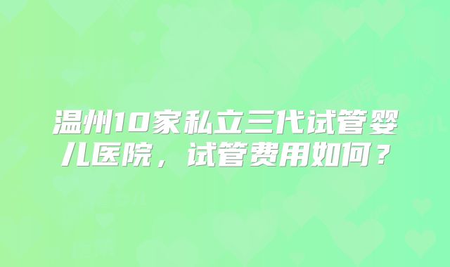 温州10家私立三代试管婴儿医院，试管费用如何？