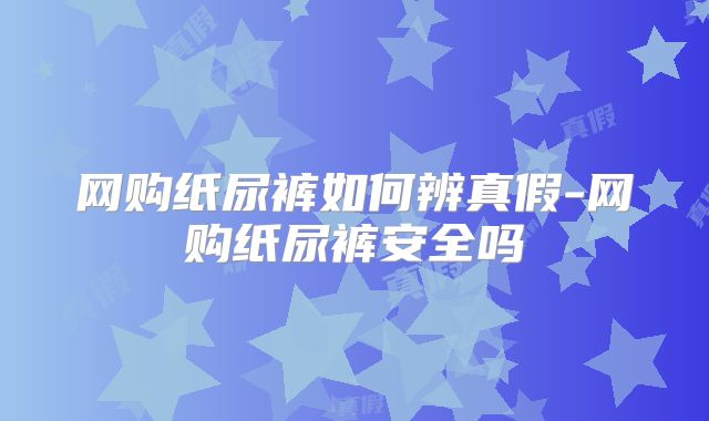 网购纸尿裤如何辨真假-网购纸尿裤安全吗