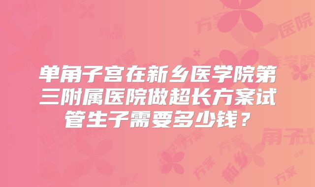 单角子宫在新乡医学院第三附属医院做超长方案试管生子需要多少钱？