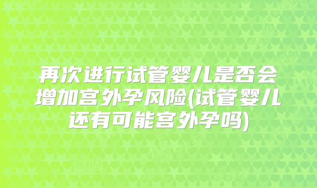 再次进行试管婴儿是否会增加宫外孕风险(试管婴儿还有可能宫外孕吗)