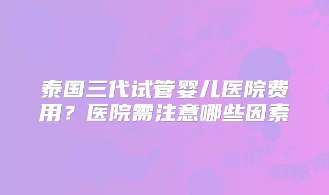 泰国三代试管婴儿医院费用？医院需注意哪些因素