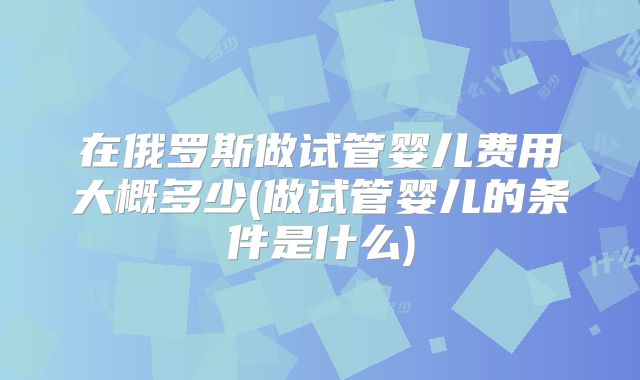 在俄罗斯做试管婴儿费用大概多少(做试管婴儿的条件是什么)