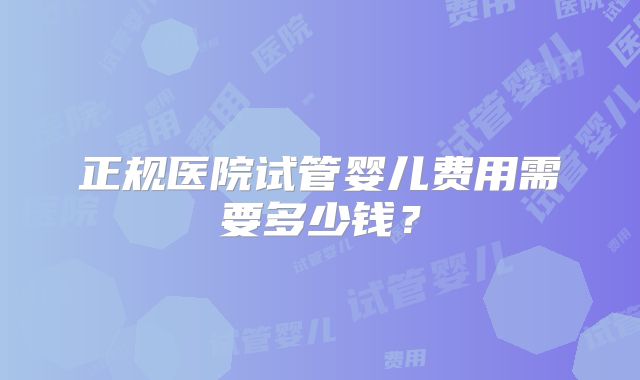 正规医院试管婴儿费用需要多少钱？