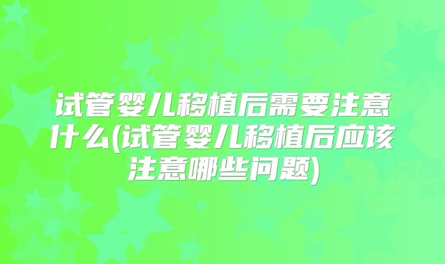 试管婴儿移植后需要注意什么(试管婴儿移植后应该注意哪些问题)