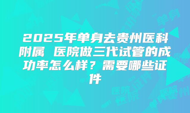 2025年单身去贵州医科附属 医院做三代试管的成功率怎么样？需要哪些证件