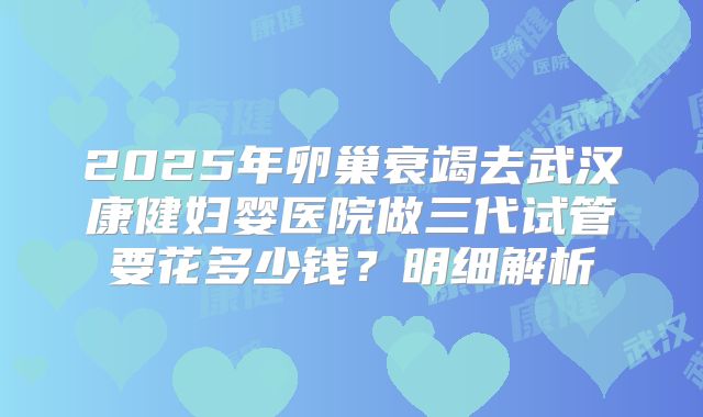 2025年卵巢衰竭去武汉康健妇婴医院做三代试管要花多少钱？明细解析