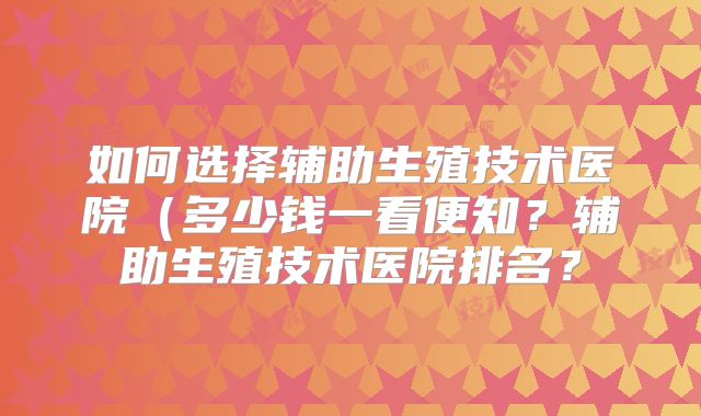 如何选择辅助生殖技术医院（多少钱一看便知？辅助生殖技术医院排名？