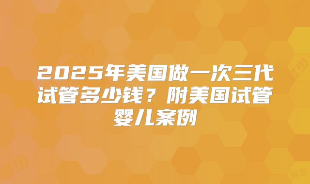 2025年美国做一次三代试管多少钱？附美国试管婴儿案例