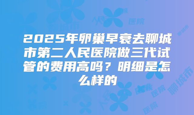 2025年卵巢早衰去聊城市第二人民医院做三代试管的费用高吗？明细是怎么样的