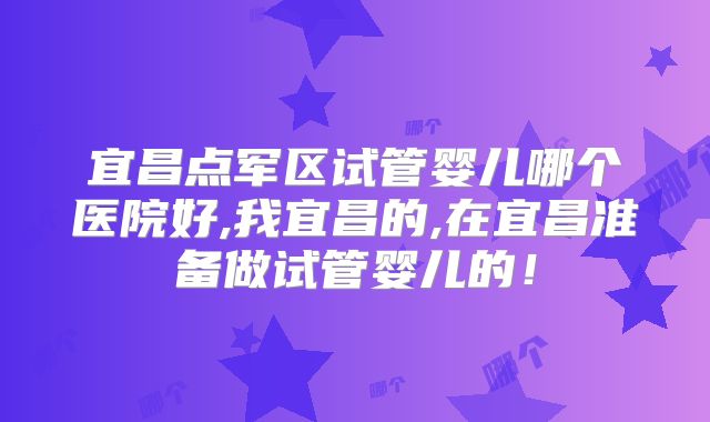 宜昌点军区试管婴儿哪个医院好,我宜昌的,在宜昌准备做试管婴儿的！