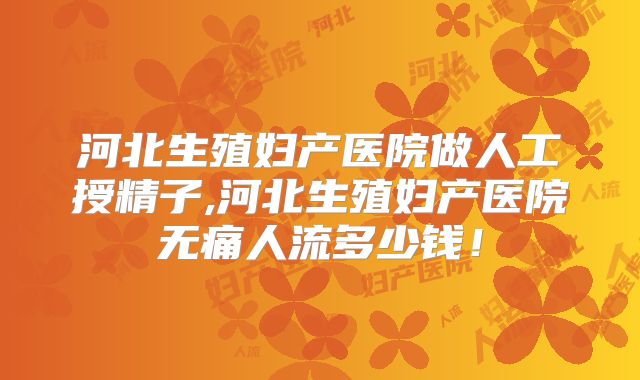 河北生殖妇产医院做人工授精子,河北生殖妇产医院无痛人流多少钱！