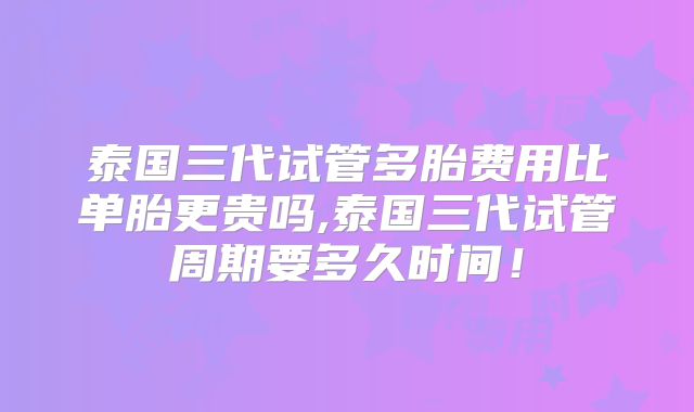 泰国三代试管多胎费用比单胎更贵吗,泰国三代试管周期要多久时间！