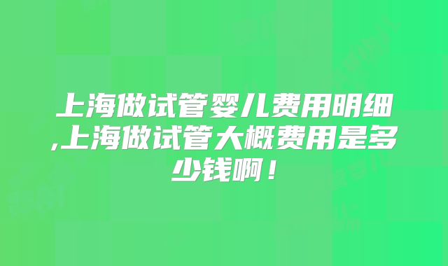 上海做试管婴儿费用明细,上海做试管大概费用是多少钱啊！