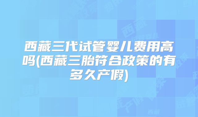 西藏三代试管婴儿费用高吗(西藏三胎符合政策的有多久产假)