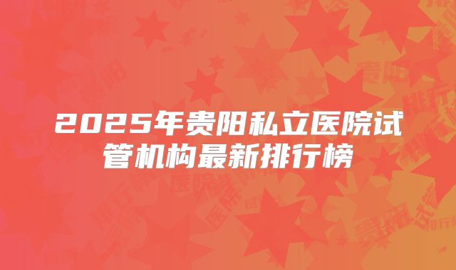 2025年贵阳私立医院试管机构最新排行榜