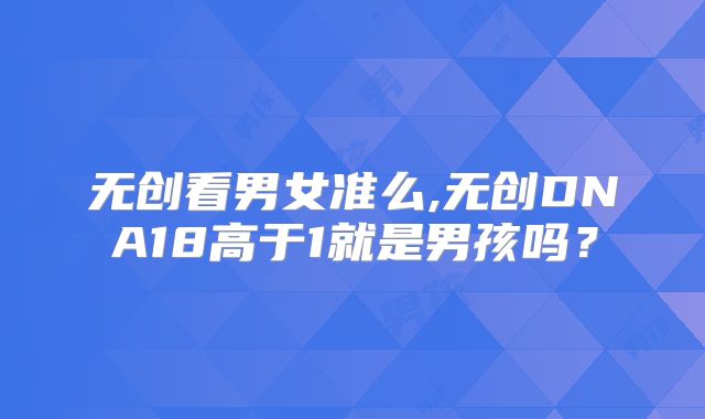 无创看男女准么,无创DNA18高于1就是男孩吗？