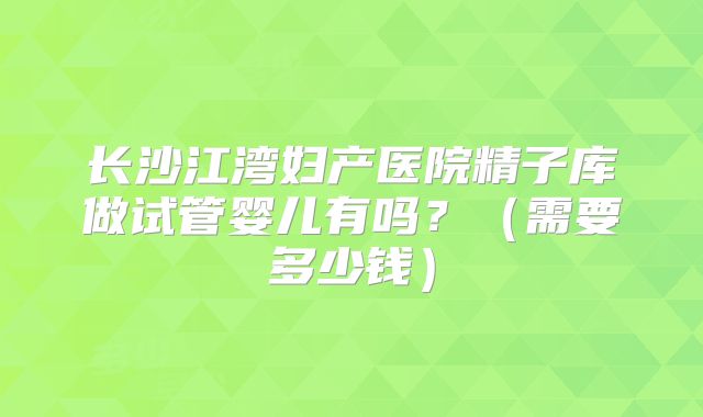 长沙江湾妇产医院精子库做试管婴儿有吗？（需要多少钱）