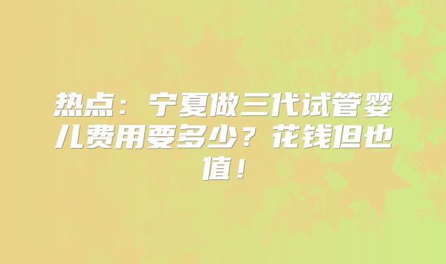 热点：宁夏做三代试管婴儿费用要多少？花钱但也值！