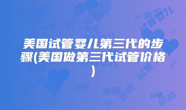美国试管婴儿第三代的步骤(美国做第三代试管价格)