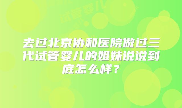 去过北京协和医院做过三代试管婴儿的姐妹说说到底怎么样？
