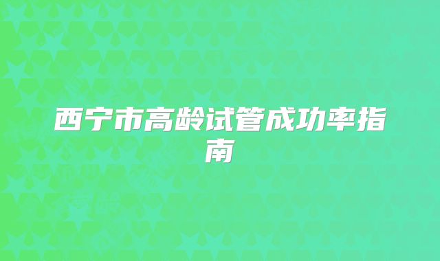 西宁市高龄试管成功率指南