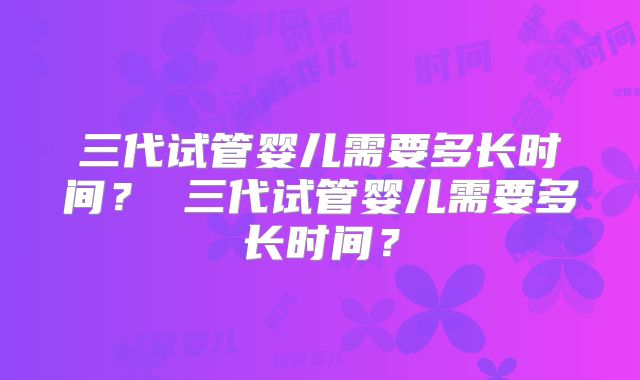 三代试管婴儿需要多长时间? 三代试管婴儿需要多长时间?