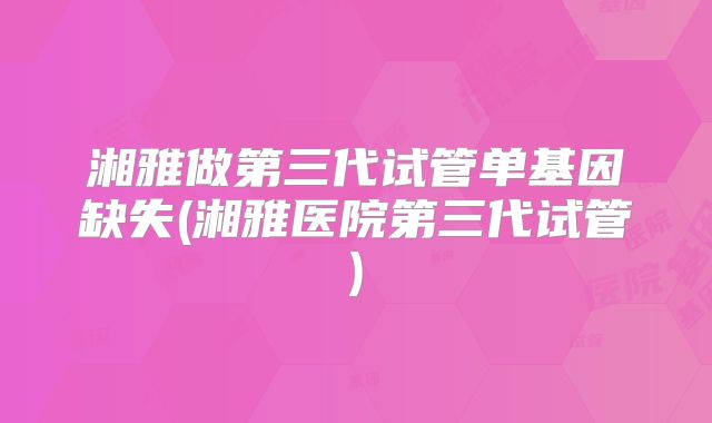 湘雅做第三代试管单基因缺失(湘雅医院第三代试管)