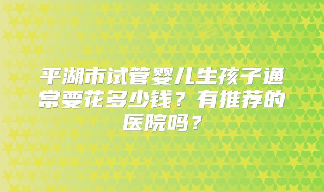 平湖市试管婴儿生孩子通常要花多少钱？有推荐的医院吗？
