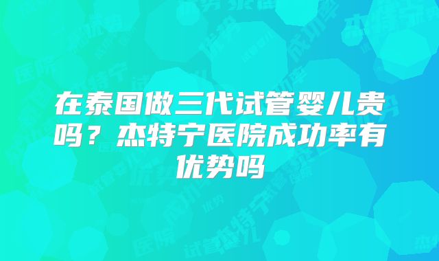 在泰国做三代试管婴儿贵吗？杰特宁医院成功率有优势吗
