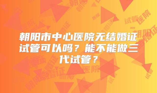 朝阳市中心医院无结婚证试管可以吗?能不能做三代试管?