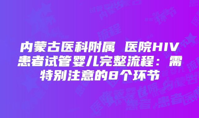 内蒙古医科附属 医院HIV患者试管婴儿完整流程:需特别注意的8个环节