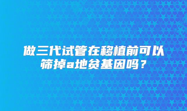 做三代试管在移植前可以筛掉a地贫基因吗?