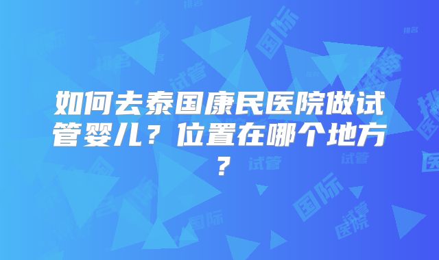 如何去泰国康民医院做试管婴儿?位置在哪个地方?