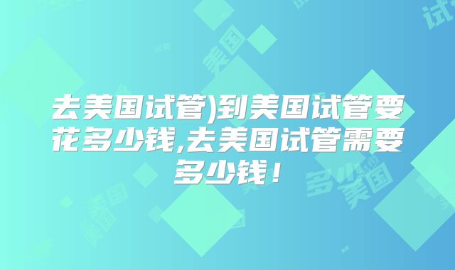 去美国试管)到美国试管要花多少钱,去美国试管需要多少钱！